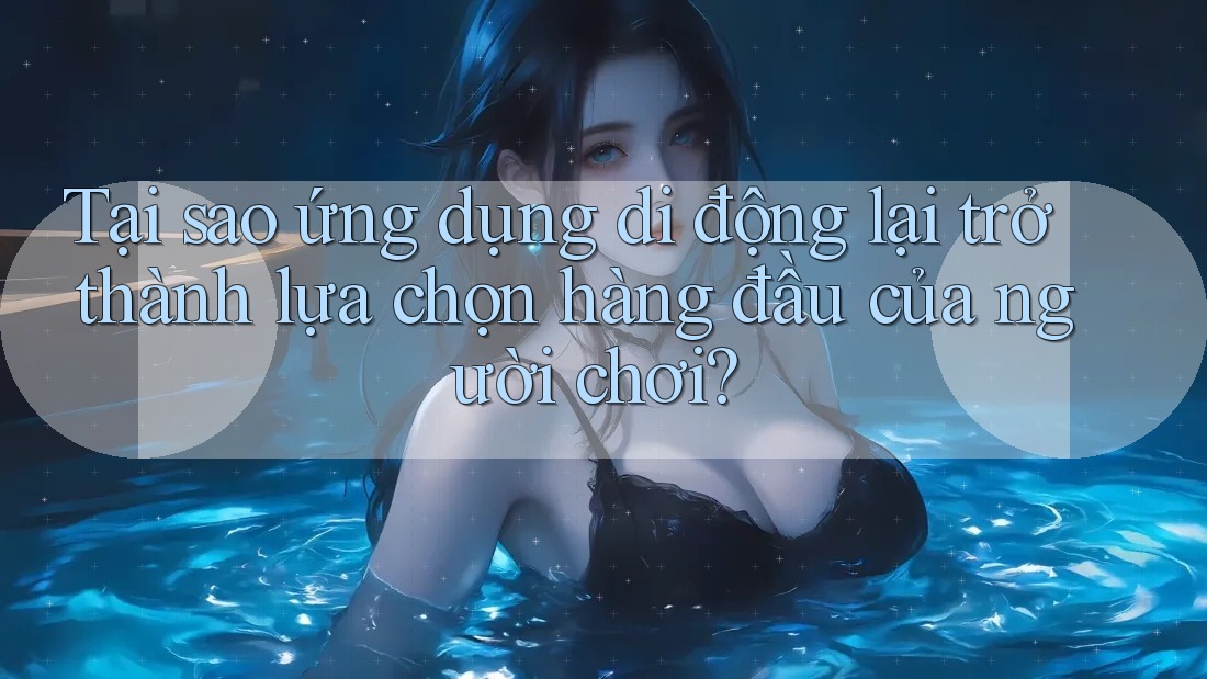 Tại sao ứng dụng di động lại trở thành lựa chọn hàng đầu của người chơi? Tại sao ứng dụng di động lại trở thành lựa chọn hàng đầu của người chơi?