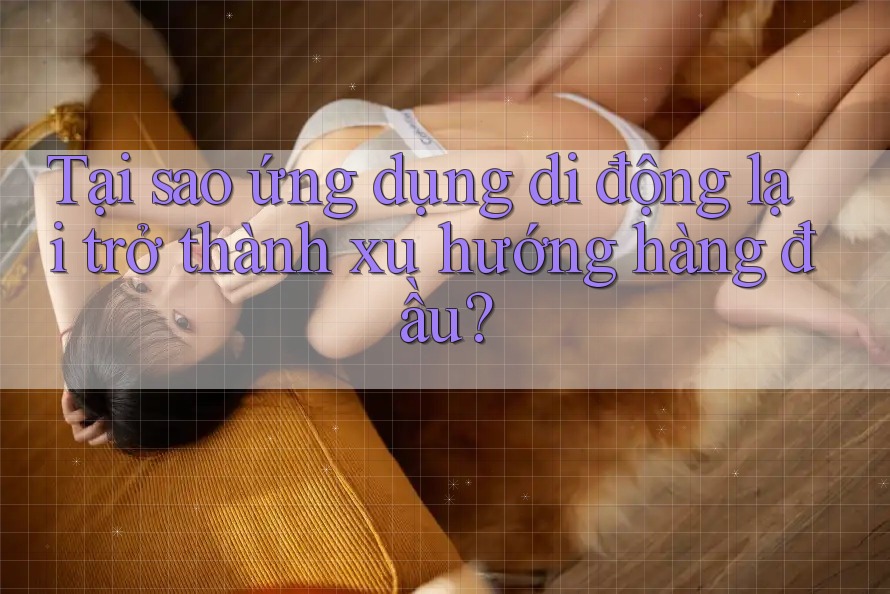 Tại sao ứng dụng di động lại trở thành xu hướng hàng đầu? Tại sao ứng dụng di động lại trở thành xu hướng hàng đầu?