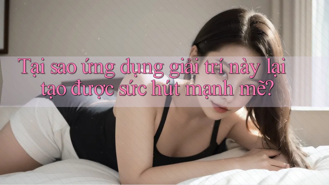 Tại sao ứng dụng giải trí này lại tạo được sức hút mạnh mẽ?