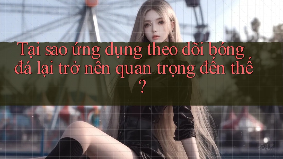 Tại sao ứng dụng theo dõi bóng đá lại trở nên quan trọng đến thế?
