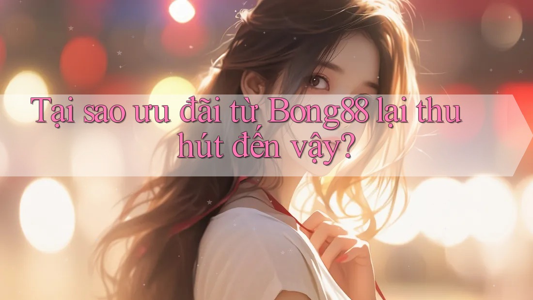 Tại sao ưu đãi từ Bong88 lại thu hút đến vậy?