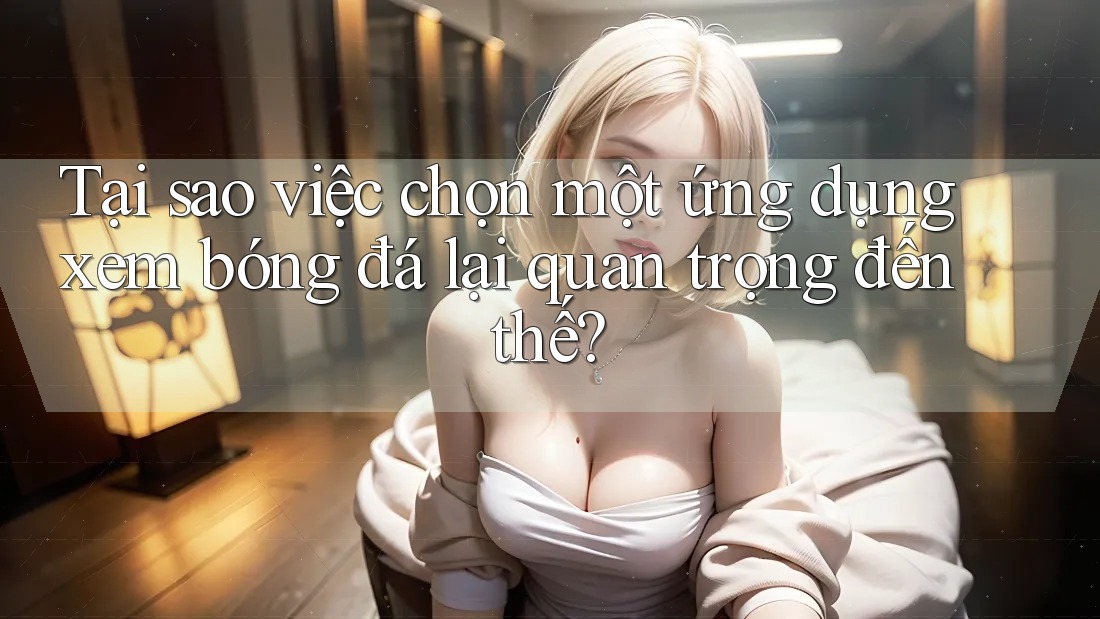 Tại sao việc chọn một ứng dụng xem bóng đá lại quan trọng đến thế? Tại sao việc chọn một ứng dụng xem bóng đá lại quan trọng đến thế?