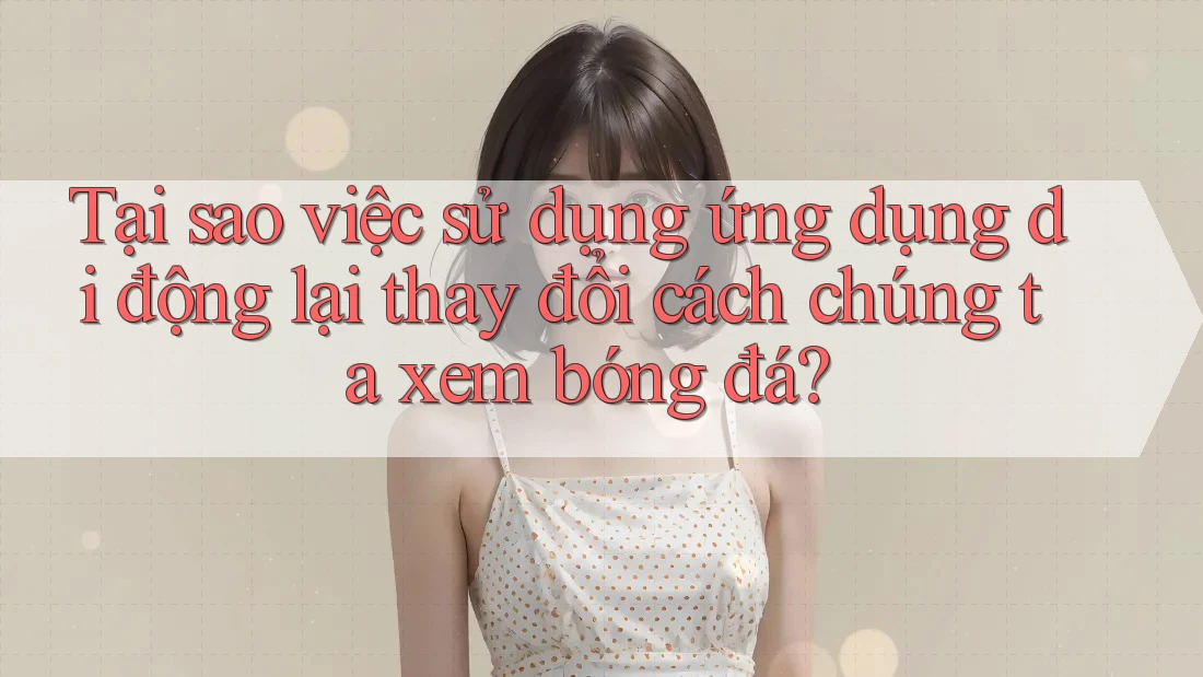 Tại sao việc sử dụng ứng dụng di động lại thay đổi cách chúng ta xem bóng đá?
