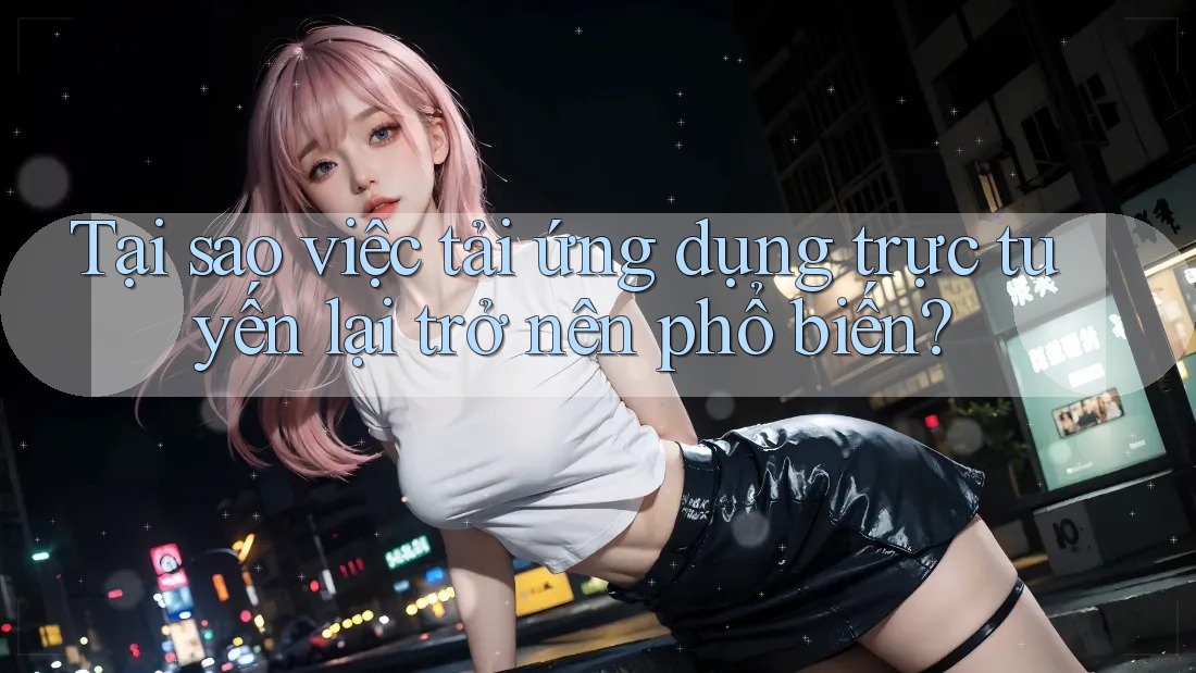 Tại sao việc tải ứng dụng trực tuyến lại trở nên phổ biến?