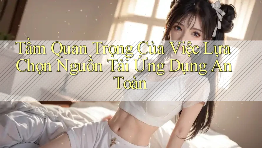 Tầm Quan Trọng Của Việc Lựa Chọn Nguồn Tải Ứng Dụng An Toàn