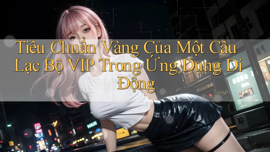 Tiêu Chuẩn Vàng Của Một Câu Lạc Bộ VIP Trong Ứng Dụng Di Động