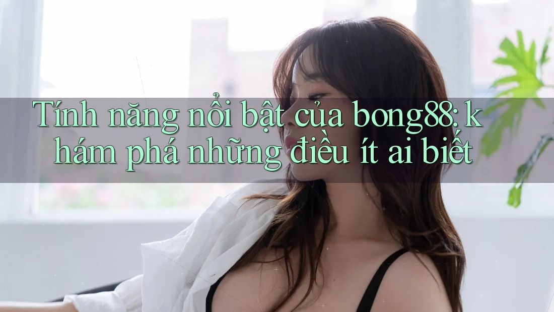Tính năng nổi bật của bong88: khám phá những điều ít ai biết