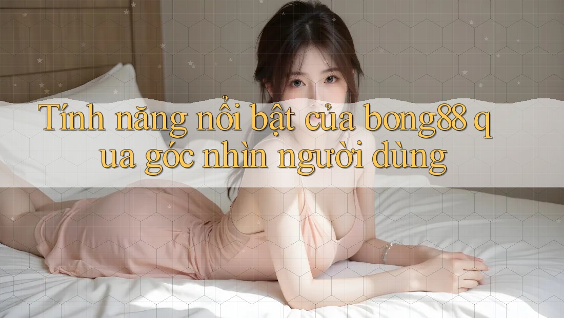 Tính năng nổi bật của bong88 qua góc nhìn người dùng Tính năng nổi bật của bong88 qua góc nhìn người dùng
