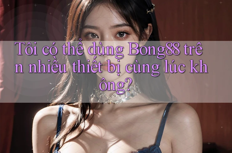 Tôi có thể dùng bong88 trên nhiều thiết bị cùng lúc không?