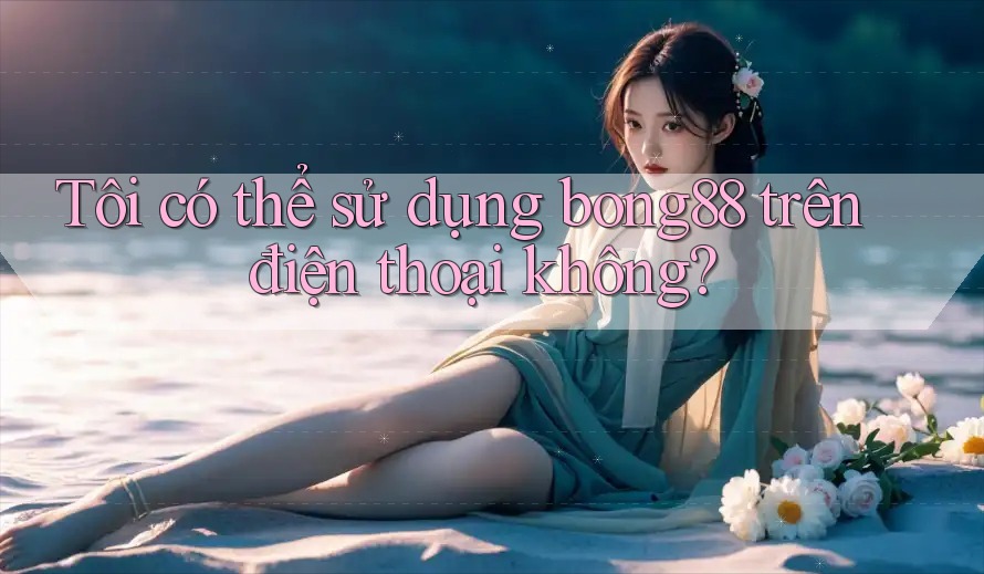 Tôi có thể sử dụng bong88 trên điện thoại không?