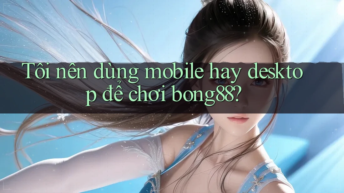 Tôi nên dùng mobile hay desktop để chơi bong88?