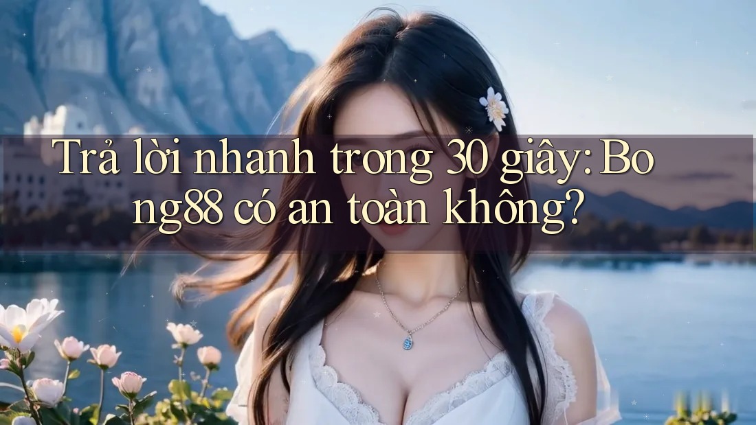 Trả lời nhanh trong 30 giây: Bong88 có an toàn không?