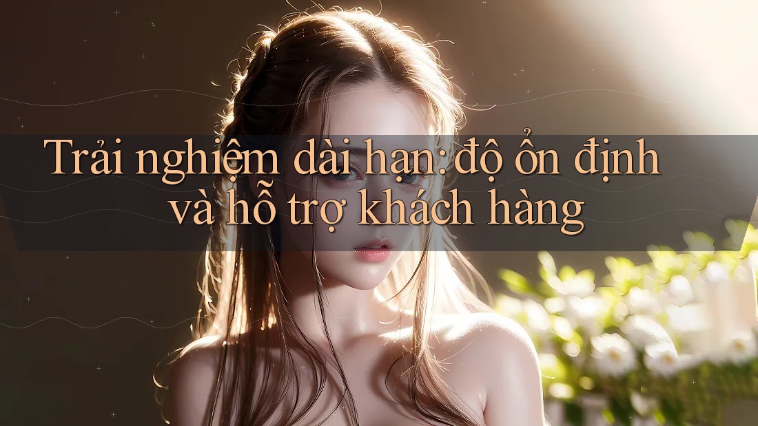 Trải nghiệm dài hạn: độ ổn định và hỗ trợ khách hàng Trải nghiệm dài hạn: độ ổn định và hỗ trợ khách hàng