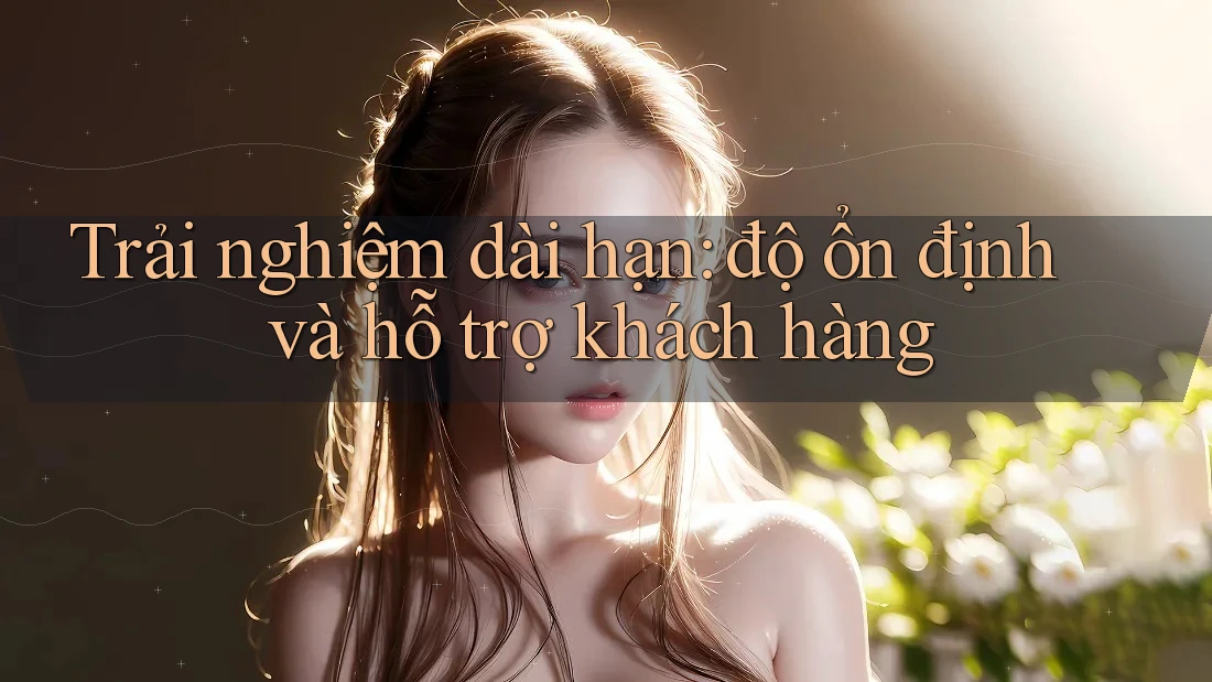 Trải nghiệm dài hạn: độ ổn định và hỗ trợ khách hàng Trải nghiệm dài hạn: độ ổn định và hỗ trợ khách hàng