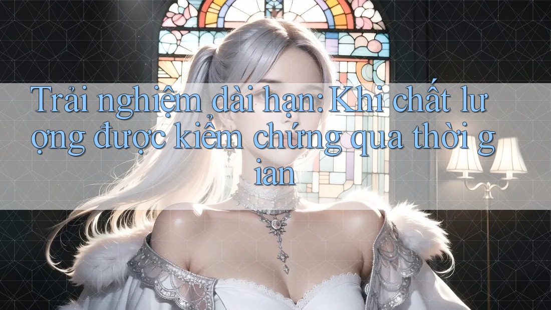 Trải nghiệm dài hạn: Khi chất lượng được kiểm chứng qua thời gian