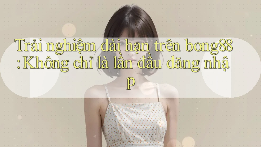 Trải nghiệm dài hạn trên bong88: Không chỉ là lần đầu đăng nhập Trải nghiệm dài hạn trên bong88: Không chỉ là lần đầu đăng nhập