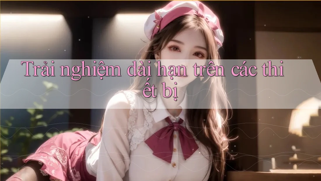Trải nghiệm dài hạn trên các thiết bị