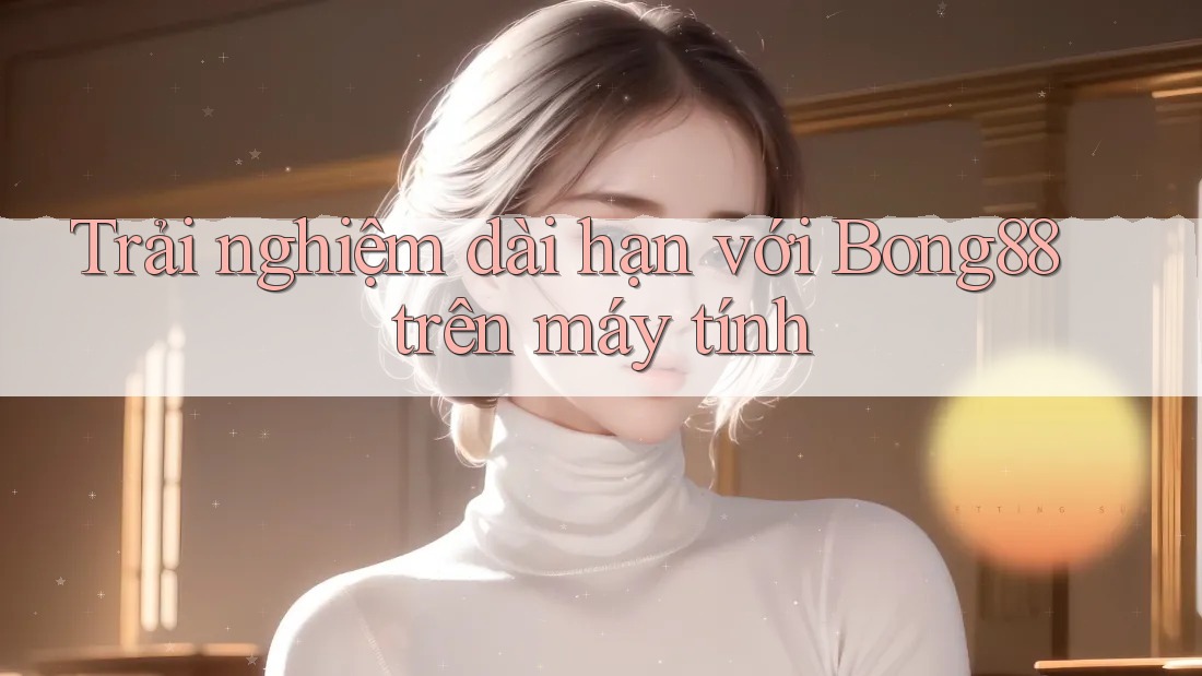 Trải nghiệm dài hạn với Bong88 trên máy tính