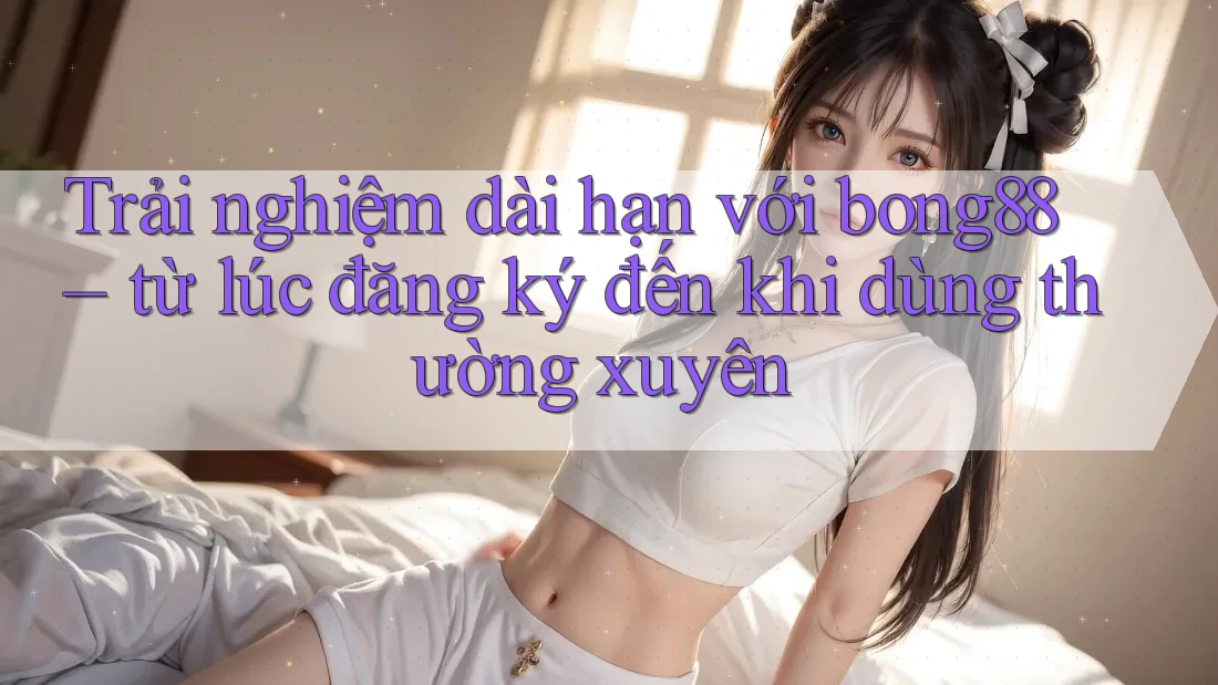 Trải nghiệm dài hạn với bong88 – từ lúc đăng ký đến khi dùng thường xuyên