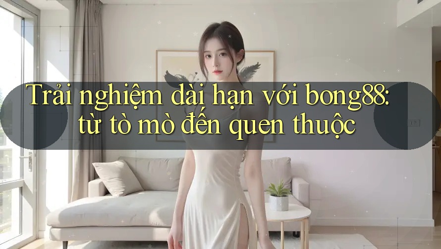 Trải nghiệm dài hạn với bong88: từ tò mò đến quen thuộc Trải nghiệm dài hạn với bong88: từ tò mò đến quen thuộc