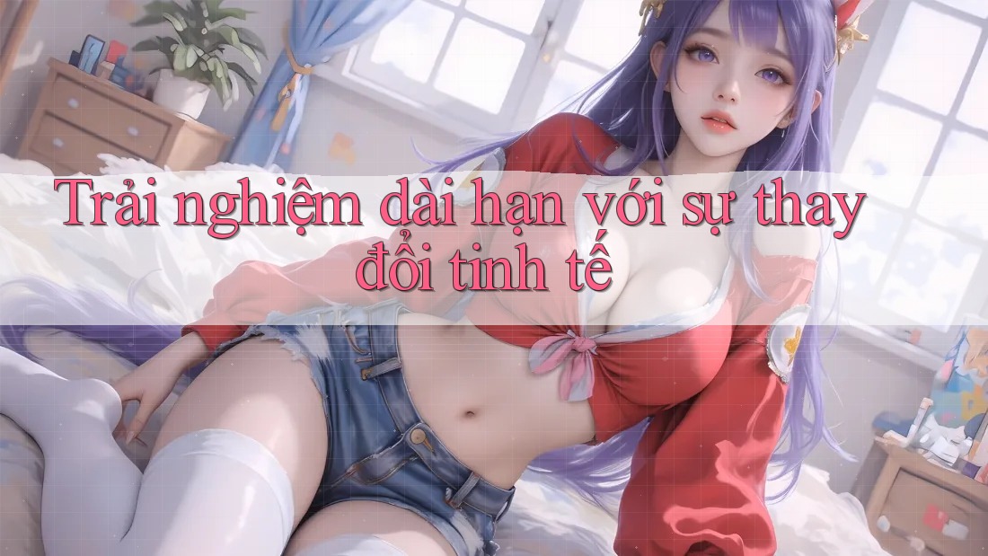 Trải nghiệm dài hạn với sự thay đổi tinh tế