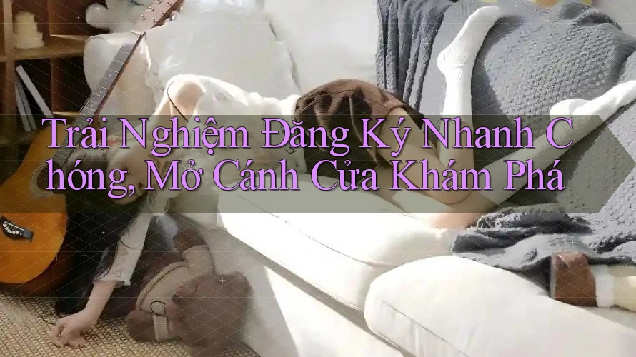 Trải Nghiệm Đăng Ký Nhanh Chóng, Mở Cánh Cửa Khám Phá Trải Nghiệm Đăng Ký Nhanh Chóng, Mở Cánh Cửa Khám Phá