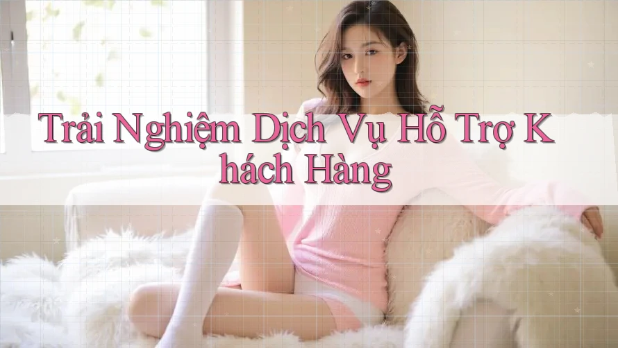 Trải Nghiệm Dịch Vụ Hỗ Trợ Khách Hàng