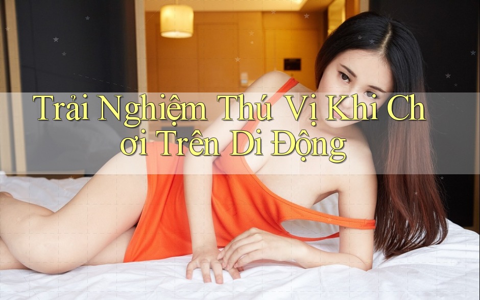Trải Nghiệm Thú Vị Khi Chơi Trên Di Động Trải Nghiệm Thú Vị Khi Chơi Trên Di Động