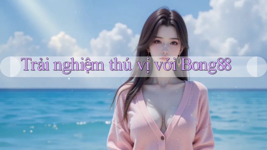 Trải Nghiệm Thú Vị Với Bong88 Trải Nghiệm Thú Vị Với Bong88