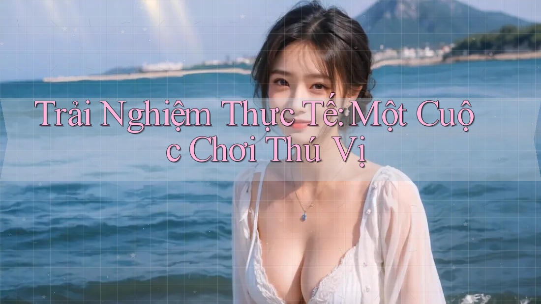 Trải Nghiệm Thực Tế: Một Cuộc Chơi Thú Vị