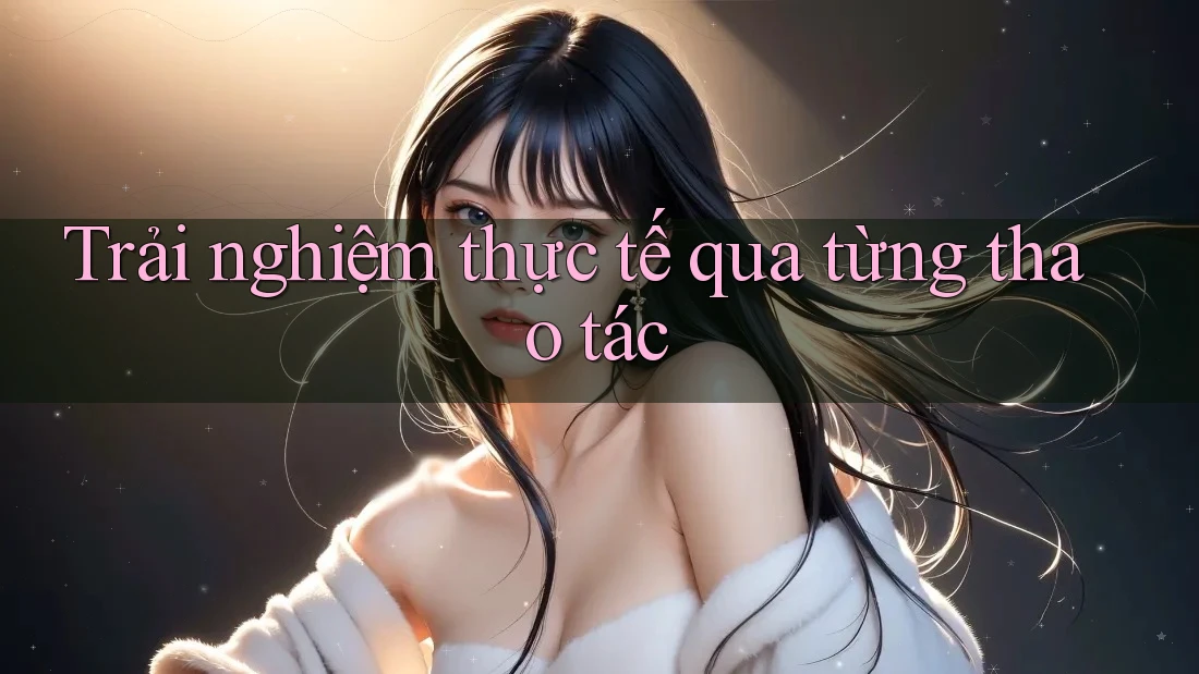 Trải nghiệm thực tế qua từng thao tác