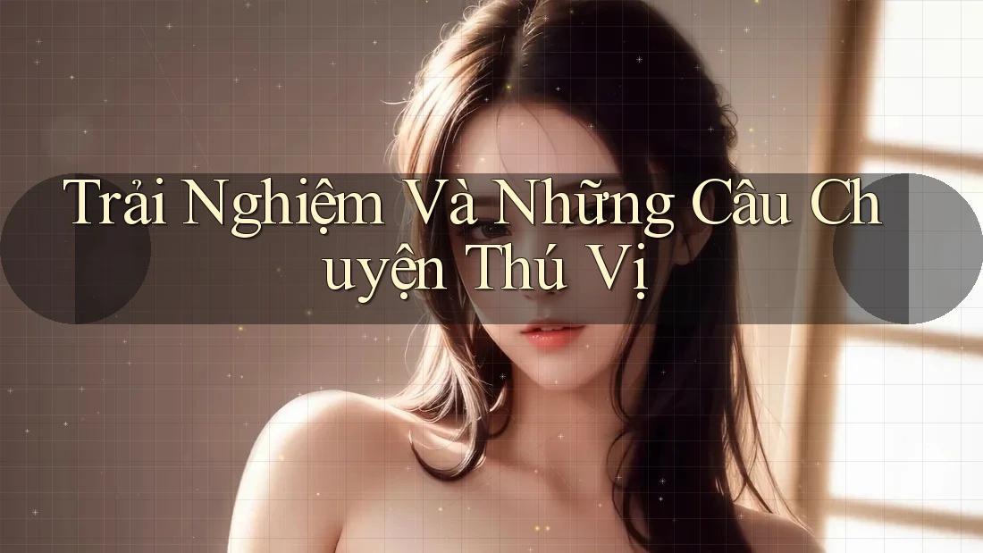 Trải Nghiệm Và Những Câu Chuyện Thú Vị Trải Nghiệm Và Những Câu Chuyện Thú Vị