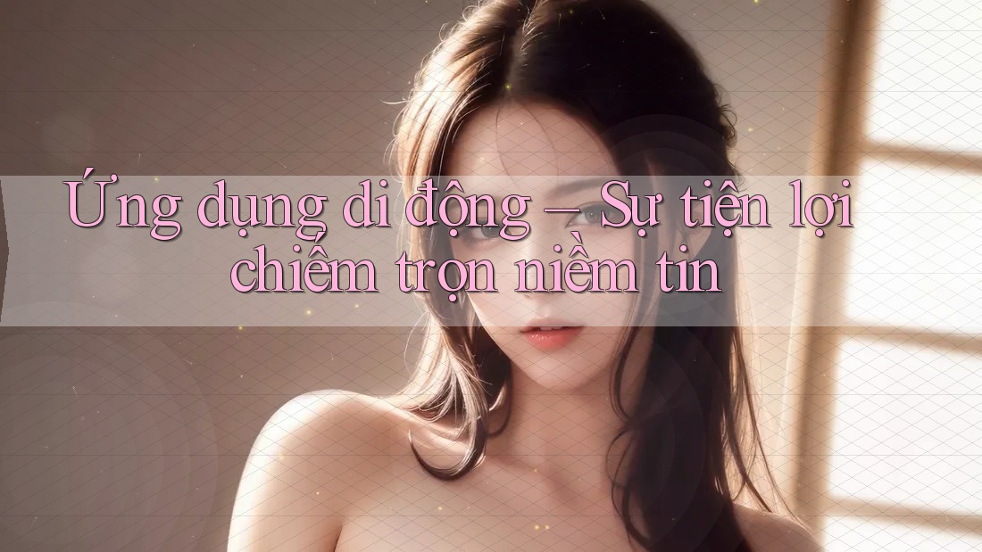 Ứng dụng di động – Sự tiện lợi chiếm trọn niềm tin