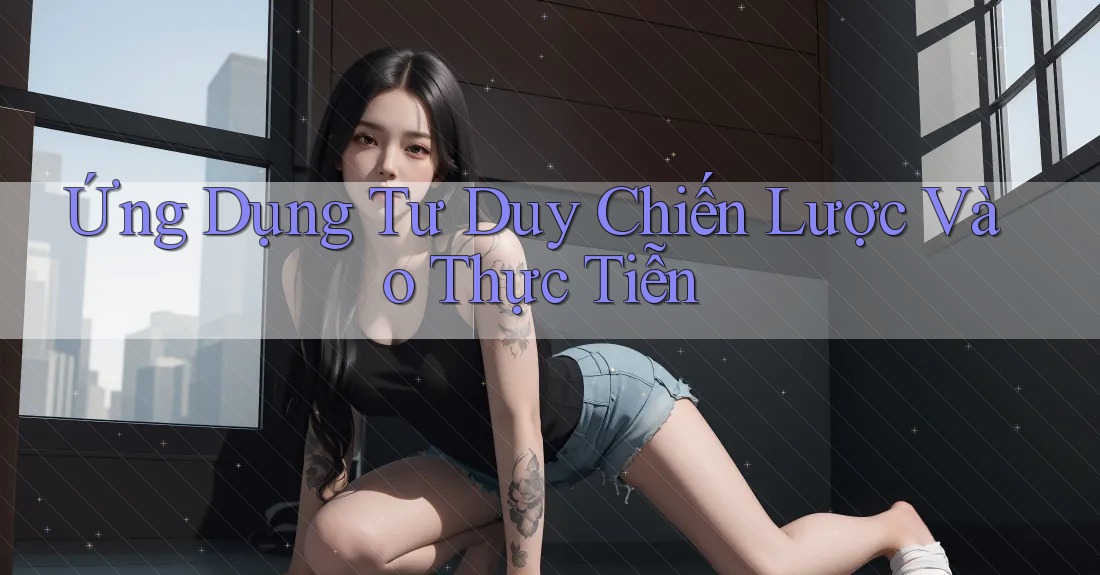 Ứng Dụng Tư Duy Chiến Lược Vào Thực Tiễn