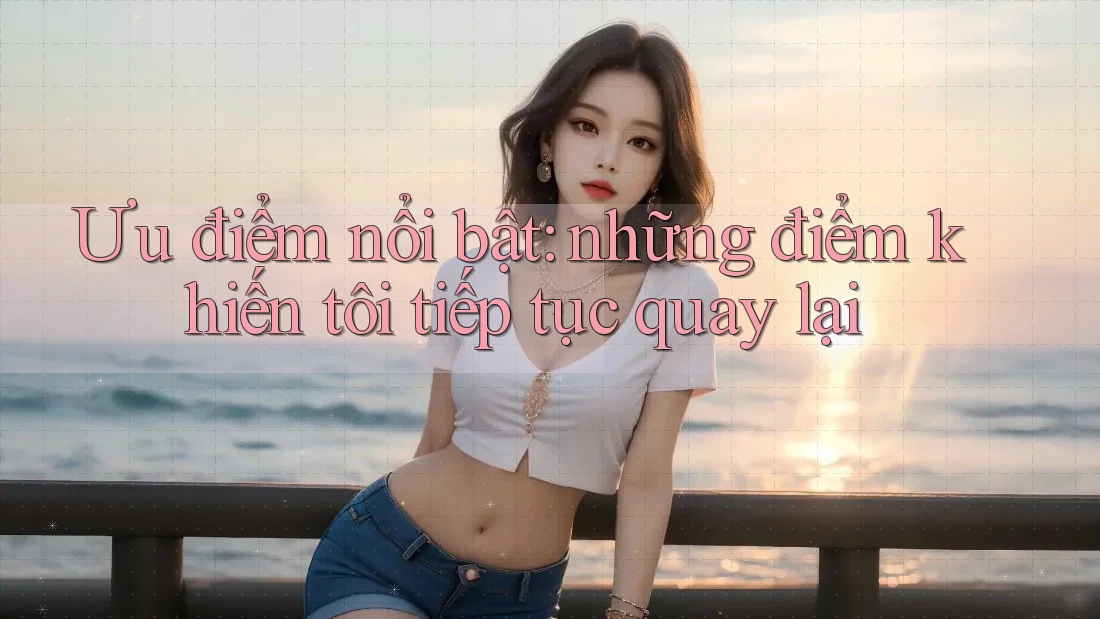 Ưu điểm nổi bật: những điểm khiến tôi tiếp tục quay lại