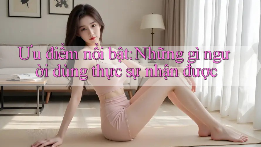Ưu điểm nổi bật: Những gì người dùng thực sự nhận được Ưu điểm nổi bật: Những gì người dùng thực sự nhận được