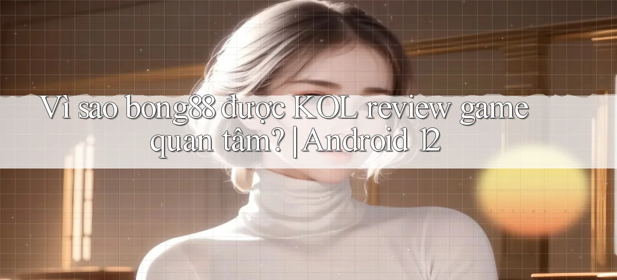 Vì sao bong88 được KOL review game quan tâm Android 12