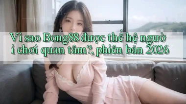 Vì sao Bong88 được thế hệ người chơi quan tâm, phiên bản 2026