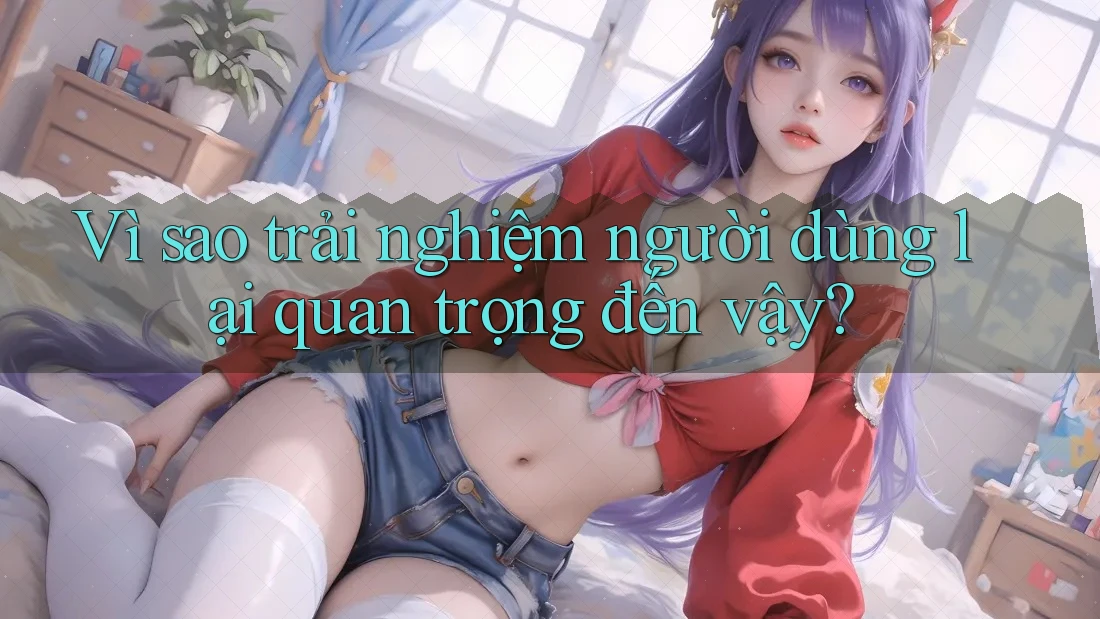 Vì sao trải nghiệm người dùng lại quan trọng đến vậy?